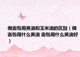 做面包用黄油和玉米油的区别（做面包用什么黄油 面包用什么黄油好）