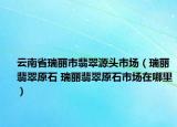 云南省瑞丽市翡翠源头市场（瑞丽翡翠原石 瑞丽翡翠原石市场在哪里）