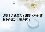 胡萝卜产地分布（胡萝卜产地 胡萝卜在哪为主要产区）