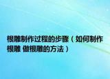 根雕制作过程的步骤（如何制作根雕 做根雕的方法）