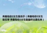 青春有你2女生版选手（青春有你2女生版名单 青春有你2女生版最终出道名单）