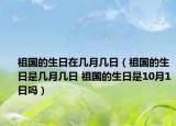 祖国的生日在几月几日（祖国的生日是几月几日 祖国的生日是10月1日吗）