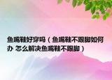 鱼嘴鞋好穿吗（鱼嘴鞋不跟脚如何办 怎么解决鱼嘴鞋不跟脚）