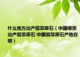 什么地方出产翡翠原石（中国哪里出产翡翠原石 中国翡翠原石产地在哪）