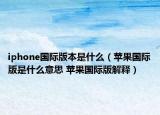 iphone国际版本是什么（苹果国际版是什么意思 苹果国际版解释）