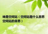 啥是空间站（空间站是什么意思 空间站的意思）