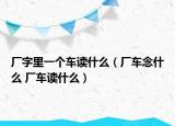 厂字里一个车读什么（厂车念什么 厂车读什么）