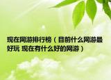 现在网游排行榜（目前什么网游最好玩 现在有什么好的网游）