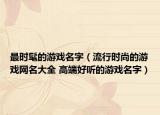最时髦的游戏名字（流行时尚的游戏网名大全 高端好听的游戏名字）