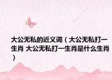 大公无私的近义词（大公无私打一生肖 大公无私打一生肖是什么生肖）