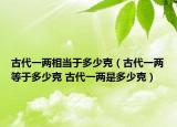 古代一两相当于多少克（古代一两等于多少克 古代一两是多少克）