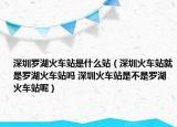 深圳罗湖火车站是什么站（深圳火车站就是罗湖火车站吗 深圳火车站是不是罗湖火车站呢）