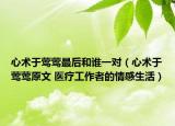 心术于莺莺最后和谁一对（心术于莺莺原文 医疗工作者的情感生活）