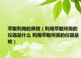 萃取利用的原理（利用萃取所需的仪器是什么 利用萃取所需的仪器是啥）