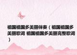 祖国祖国多美丽伴奏（祖国祖国多美丽歌词 祖国祖国多美丽完整歌词）