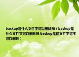 backup是什么文件夹可以删除吗（backup是什么文件夹可以删除吗 backup是何文件夹可不可以删除）