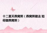 十二夏天燕窝粥（燕窝粥做法 如何做燕窝粥）