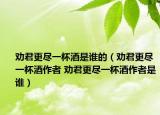 劝君更尽一杯酒是谁的（劝君更尽一杯酒作者 劝君更尽一杯酒作者是谁）