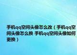 手机qq空间头像怎么改（手机qq空间头像怎么换 手机qq空间头像如何更换）