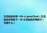 生活如此多娇~life is good final（生活如此多娇的下一句 生活如此多娇的下一句是什么）