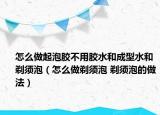 怎么做起泡胶不用胶水和成型水和剃须泡（怎么做剃须泡 剃须泡的做法）
