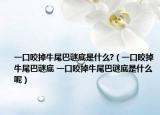 一口咬掉牛尾巴谜底是什么?（一口咬掉牛尾巴谜底 一口咬掉牛尾巴谜底是什么呢）
