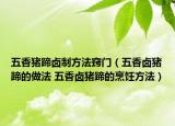 五香猪蹄卤制方法窍门（五香卤猪蹄的做法 五香卤猪蹄的烹饪方法）