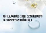 用什么来擦鞋（用什么方法擦鞋干净 这四种方法都很好用）