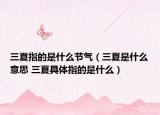 三夏指的是什么节气（三夏是什么意思 三夏具体指的是什么）