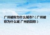广州被称为什么城市?（广州被称为什么城 广州的别称）