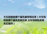 火车和地铁哪个最先被发明出来（火车和铁轨哪个最先发明出来 火车和铁轨发明先后顺序）