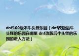 dnf100版本牛头怪乐园（dnf改版后牛头怪的乐园在哪里 dnf改版后牛头怪的乐园的进入方法）