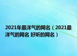 2021年最洋气的网名（2021最洋气的网名 好听的网名）