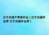 三个火这个字念什么（三个火读什么字 三个火是什么字）