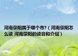 河南荥阳属于哪个市?（河南荥阳怎么读 河南荥阳的读音和介绍）