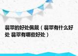 翡翠的好处佩戴（翡翠有什么好处 翡翠有哪些好处）