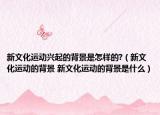 新文化运动兴起的背景是怎样的?（新文化运动的背景 新文化运动的背景是什么）