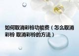 如何取消彩铃功能费（怎么取消彩铃 取消彩铃的方法）