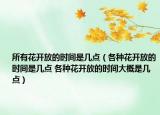 所有花开放的时间是几点（各种花开放的时间是几点 各种花开放的时间大概是几点）