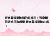 晋察冀根据地指的是哪里（晋察冀根据地是指哪里 晋察冀根据地在哪）