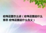 宏伟蓝图怎么读（宏伟蓝图是什么意思 宏伟蓝图是什么含义）