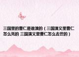 三国里的曹仁是谁演的（三国演义里曹仁怎么死的 三国演义里曹仁怎么去世的）