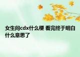 女生问cdx什么梗 看完终于明白什么意思了