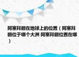 阿塞拜疆在地球上的位置（阿塞拜疆位于哪个大洲 阿塞拜疆位置在哪）