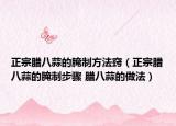 正宗腊八蒜的腌制方法窍（正宗腊八蒜的腌制步骤 腊八蒜的做法）