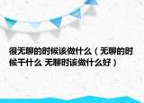 很无聊的时候该做什么（无聊的时候干什么 无聊时该做什么好）