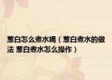 葱白怎么煮水喝（葱白煮水的做法 葱白煮水怎么操作）