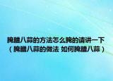 腌腊八蒜的方法怎么腌的请讲一下（腌腊八蒜的做法 如何腌腊八蒜）