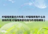 柠檬绿茶复合片作用（柠檬绿茶有什么功效和作用 柠檬绿茶的功效与作用有哪些）