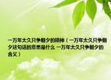 一万年太久只争朝夕的精神（一万年太久只争朝夕这句话的意思是什么 一万年太久只争朝夕的含义）